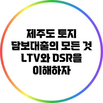 제주도 토지 담보대출의 모든 것: LTV와 DSR을 이해하자