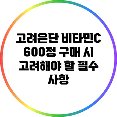 고려은단 비타민C 600정 구매 시 고려해야 할 필수 사항